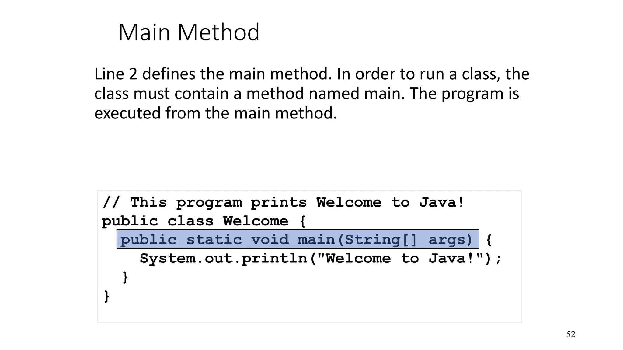 Main Method Line 2 defines the main method. In order to run a class, the class must contain a method named main. The program is executed from the main method. 52 // This program prints Welcome to Java! public class Welcome { public static void main(String[] args) { System.out.println("Welcome to Java!"); } } 