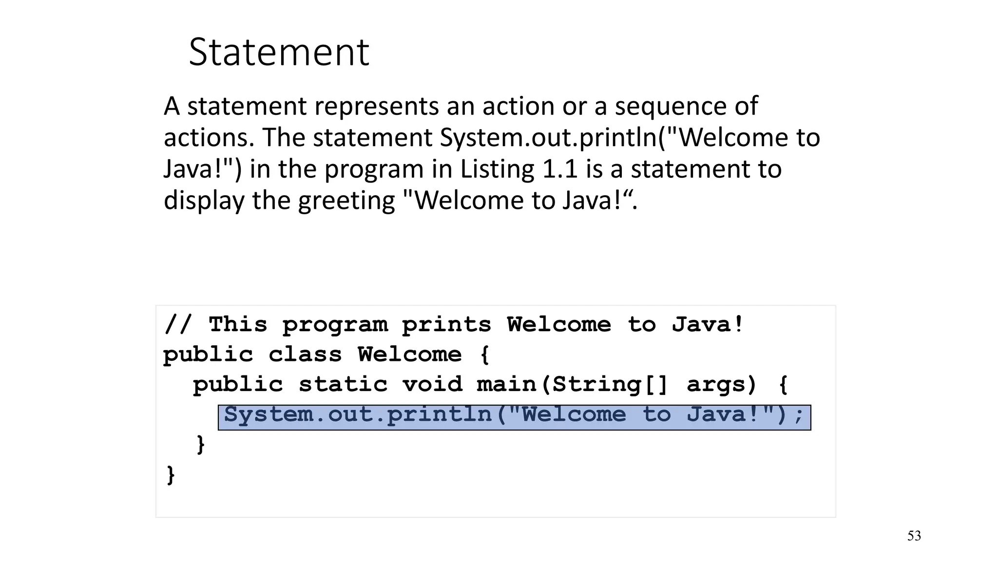 Statement A statement represents an action or a sequence of actions. The statement System.out.println("Welcome to Java!") in the program in Listing 1.1 is a statement to display the greeting "Welcome to Java!“. 53 // This program prints Welcome to Java! public class Welcome { public static void main(String[] args) { System.out.println("Welcome to Java!"); } } 