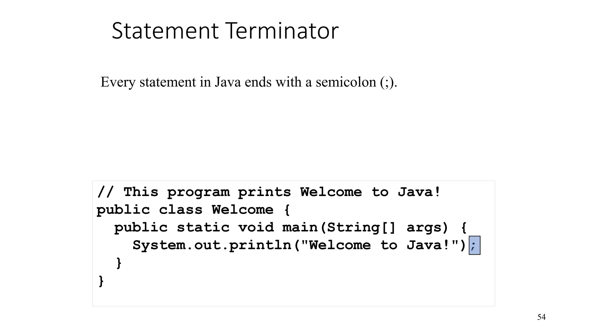 Statement Terminator 54 // This program prints Welcome to Java! public class Welcome { public static void main(String[] args) { System.out.println("Welcome to Java!"); } } Every statement in Java ends with a semicolon (;). 
