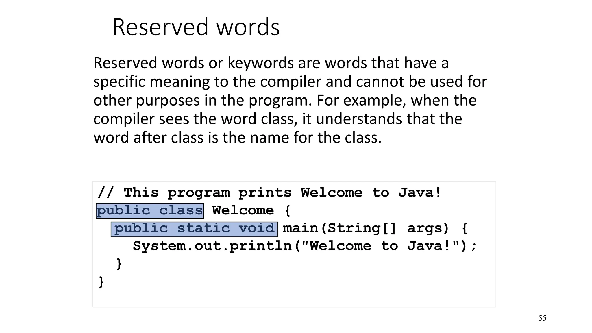 Reserved words Reserved words or keywords are words that have a specific meaning to the compiler and cannot be used for other purposes in the program. For example, when the compiler sees the word class, it understands that the word after class is the name for the class. 55 // This program prints Welcome to Java! public class Welcome { public static void main(String[] args) { System.out.println("Welcome to Java!"); } } 