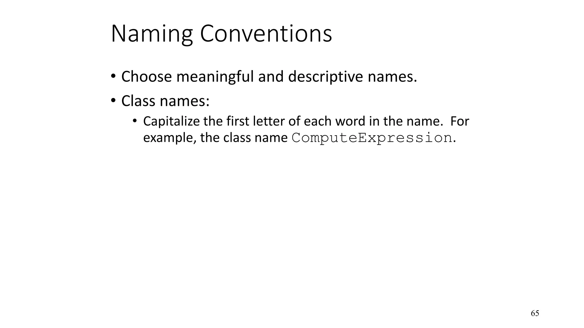 Naming Conventions • Choose meaningful and descriptive names. • Class names: • Capitalize the first letter of each word in the name. For example, the class name ComputeExpression. 65 
