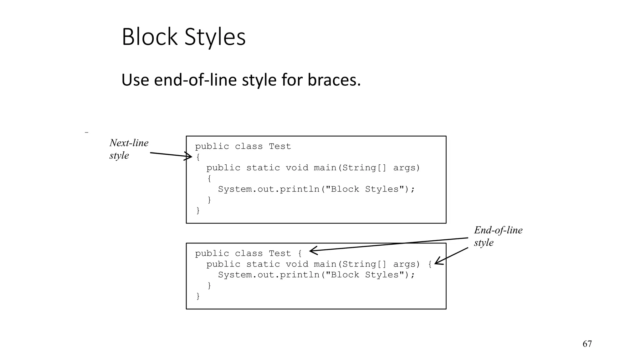 Block Styles Use end-of-line style for braces. 67 public class Test { public static void main(String[] args) { System.out.println("Block Styles"); } } public class Test { public static void main(String[] args) { System.out.println("Block Styles"); } } End-of-line style Next-line style 