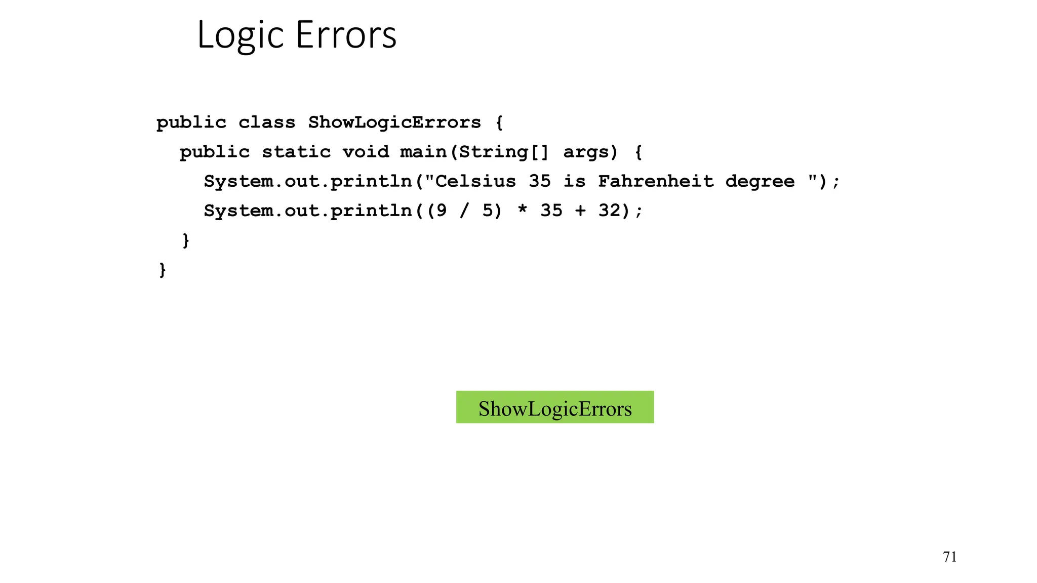 Logic Errors public class ShowLogicErrors { public static void main(String[] args) { System.out.println("Celsius 35 is Fahrenheit degree "); System.out.println((9 / 5) * 35 + 32); } } 71 ShowLogicErrors 