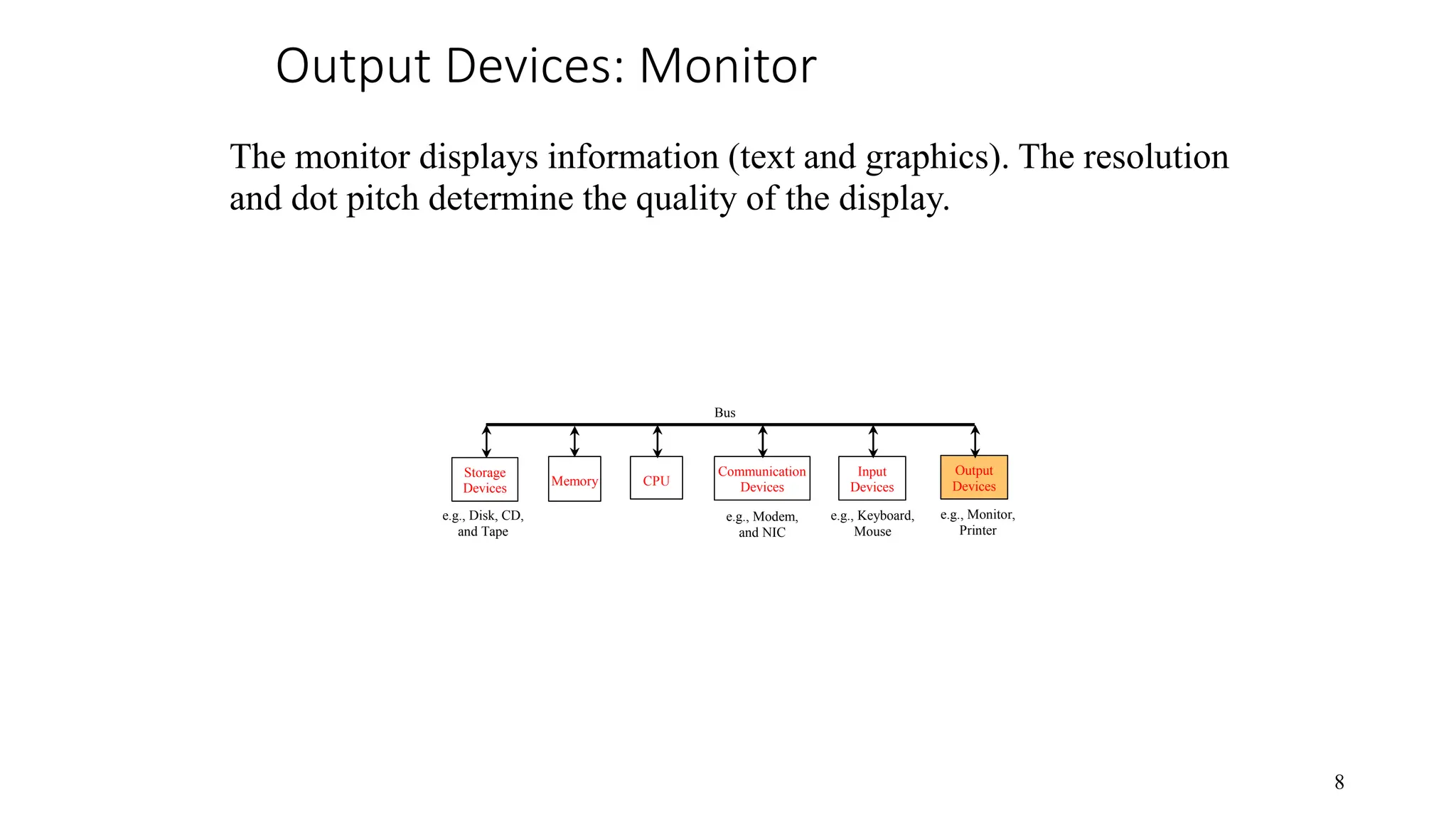 Output Devices: Monitor CPU e.g., Disk, CD, and Tape Input Devices e.g., Keyboard, Mouse e.g., Monitor, Printer Communication Devices e.g., Modem, and NIC Storage Devices Memory Output Devices Bus 8 The monitor displays information (text and graphics). The resolution and dot pitch determine the quality of the display. 
