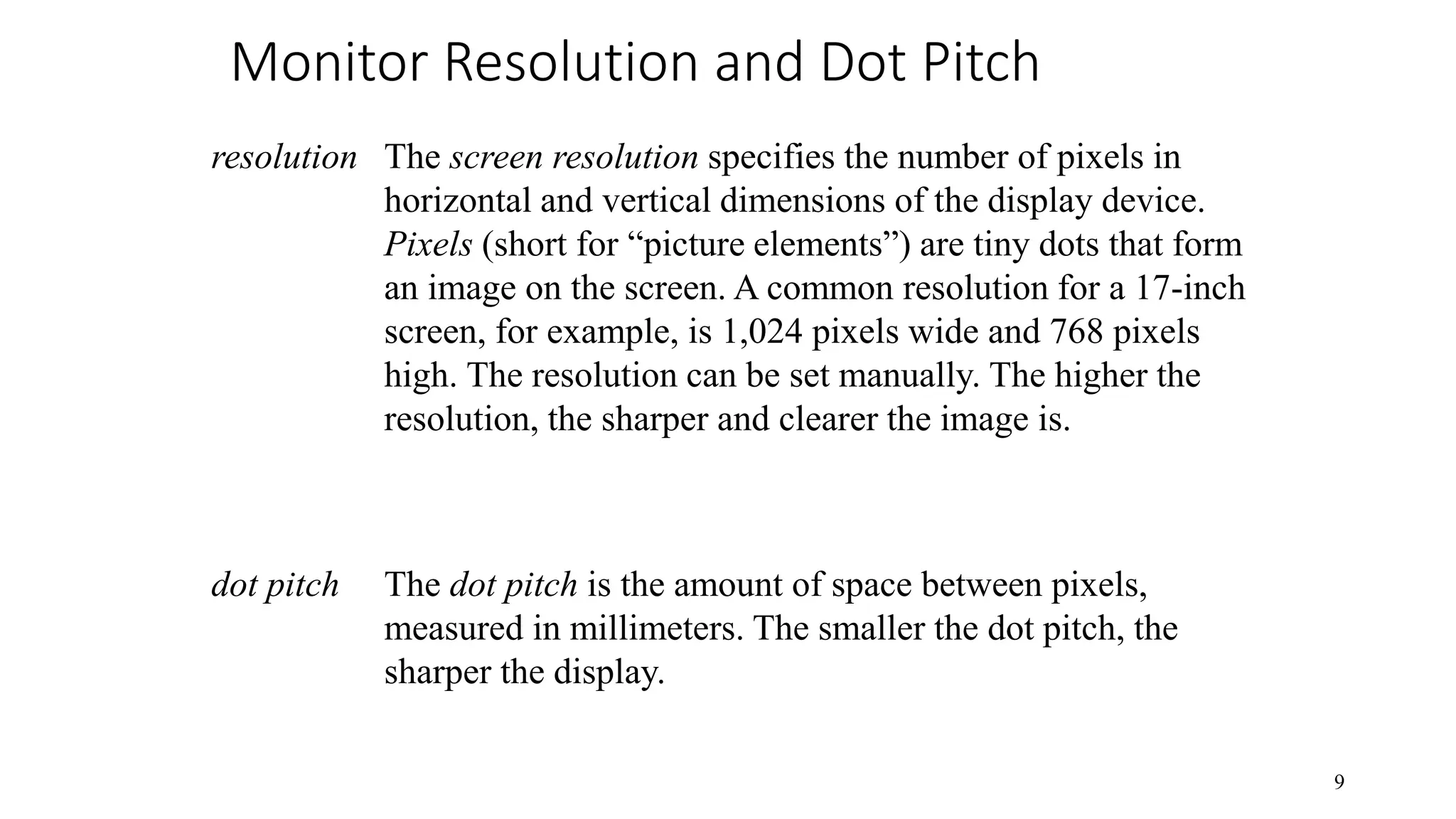 Monitor Resolution and Dot Pitch 9 The screen resolution specifies the number of pixels in horizontal and vertical dimensions of the display device. Pixels (short for “picture elements”) are tiny dots that form an image on the screen. A common resolution for a 17-inch screen, for example, is 1,024 pixels wide and 768 pixels high. The resolution can be set manually. The higher the resolution, the sharper and clearer the image is. resolution The dot pitch is the amount of space between pixels, measured in millimeters. The smaller the dot pitch, the sharper the display. dot pitch 