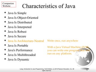 Liang, Introduction to Java Programming, Tenth Edition, (c) 2015 Pearson Education, Inc. All
rights reserved.
12
Characteristics of Java
 Java Is Simple
 Java Is Object-Oriented
 Java Is Distributed
 Java Is Interpreted
 Java Is Robust
 Java Is Secure
 Java Is Architecture-Neutral
 Java Is Portable
 Java's Performance
 Java Is Multithreaded
 Java Is Dynamic
Write once, run anywhere
With a Java Virtual Machine (JVM),
you can write one program that will
run on any platform.
Companion
Website
 