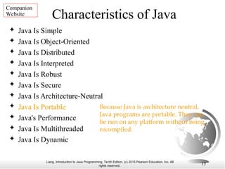 Liang, Introduction to Java Programming, Tenth Edition, (c) 2015 Pearson Education, Inc. All
rights reserved.
13
Characteristics of Java
 Java Is Simple
 Java Is Object-Oriented
 Java Is Distributed
 Java Is Interpreted
 Java Is Robust
 Java Is Secure
 Java Is Architecture-Neutral
 Java Is Portable
 Java's Performance
 Java Is Multithreaded
 Java Is Dynamic
Because Java is architecture neutral,
Java programs are portable. They can
be run on any platform without being
recompiled.
Companion
Website
 
