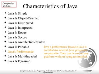 Liang, Introduction to Java Programming, Tenth Edition, (c) 2015 Pearson Education, Inc. All
rights reserved.
14
Characteristics of Java
 Java Is Simple
 Java Is Object-Oriented
 Java Is Distributed
 Java Is Interpreted
 Java Is Robust
 Java Is Secure
 Java Is Architecture-Neutral
 Java Is Portable
 Java's Performance
 Java Is Multithreaded
 Java Is Dynamic
Java’s performance Because Java is
architecture neutral, Java programs
are portable. They can be run on any
platform without being recompiled.
Companion
Website
 