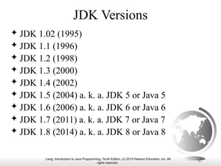 Liang, Introduction to Java Programming, Tenth Edition, (c) 2015 Pearson Education, Inc. All
rights reserved.
17
JDK Versions
 JDK 1.02 (1995)
 JDK 1.1 (1996)
 JDK 1.2 (1998)
 JDK 1.3 (2000)
 JDK 1.4 (2002)
 JDK 1.5 (2004) a. k. a. JDK 5 or Java 5
 JDK 1.6 (2006) a. k. a. JDK 6 or Java 6
 JDK 1.7 (2011) a. k. a. JDK 7 or Java 7
 JDK 1.8 (2014) a. k. a. JDK 8 or Java 8
 