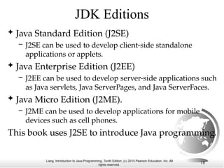 Liang, Introduction to Java Programming, Tenth Edition, (c) 2015 Pearson Education, Inc. All
rights reserved.
18
JDK Editions
 Java Standard Edition (J2SE)
– J2SE can be used to develop client-side standalone
applications or applets.
 Java Enterprise Edition (J2EE)
– J2EE can be used to develop server-side applications such
as Java servlets, Java ServerPages, and Java ServerFaces.
 Java Micro Edition (J2ME).
– J2ME can be used to develop applications for mobile
devices such as cell phones.
This book uses J2SE to introduce Java programming.
 