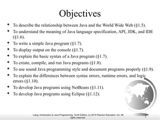 Liang, Introduction to Java Programming, Tenth Edition, (c) 2015 Pearson Education, Inc. All
rights reserved.
2
Objectives
 To describe the relationship between Java and the World Wide Web (§1.5).
 To understand the meaning of Java language specification, API, JDK, and IDE
(§1.6).
 To write a simple Java program (§1.7).
 To display output on the console (§1.7).
 To explain the basic syntax of a Java program (§1.7).
 To create, compile, and run Java programs (§1.8).
 To use sound Java programming style and document programs properly (§1.9).
 To explain the differences between syntax errors, runtime errors, and logic
errors (§1.10).
 To develop Java programs using NetBeans (§1.11).
 To develop Java programs using Eclipse (§1.12).
 