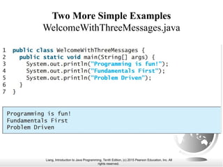 Liang, Introduction to Java Programming, Tenth Edition, (c) 2015 Pearson Education, Inc. All
rights reserved.
Two More Simple Examples
WelcomeWithThreeMessages.java
 