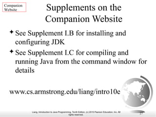 Liang, Introduction to Java Programming, Tenth Edition, (c) 2015 Pearson Education, Inc. All
rights reserved.
27
Supplements on the
Companion Website
 See Supplement I.B for installing and
configuring JDK
 See Supplement I.C for compiling and
running Java from the command window for
details
www.cs.armstrong.edu/liang/intro10e
Companion
Website
 