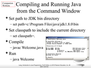 Liang, Introduction to Java Programming, Tenth Edition, (c) 2015 Pearson Education, Inc. All
rights reserved.
28
Compiling and Running Java
from the Command Window
 Set path to JDK bin directory
– set path=c:Program Filesjavajdk1.8.0bin
 Set classpath to include the current directory
– set classpath=.
 Compile
– javac Welcome.java
 Run
– java Welcome
Companion
Website
 