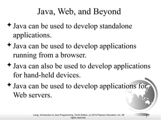 Liang, Introduction to Java Programming, Tenth Edition, (c) 2015 Pearson Education, Inc. All
rights reserved.
3
Java, Web, and Beyond
 Java can be used to develop standalone
applications.
 Java can be used to develop applications
running from a browser.
 Java can also be used to develop applications
for hand-held devices.
 Java can be used to develop applications for
Web servers.
 