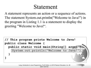 Liang, Introduction to Java Programming, Tenth Edition, (c) 2015 Pearson Education, Inc. All
rights reserved.
33
// This program prints Welcome to Java!
public class Welcome {
public static void main(String[] args) {
System.out.println("Welcome to Java!");
}
}
Statement
A statement represents an action or a sequence of actions.
The statement System.out.println("Welcome to Java!") in
the program in Listing 1.1 is a statement to display the
greeting "Welcome to Java!“.
 