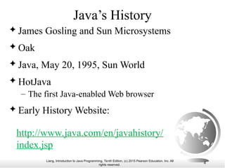 Liang, Introduction to Java Programming, Tenth Edition, (c) 2015 Pearson Education, Inc. All
rights reserved.
4
Java’s History
 James Gosling and Sun Microsystems
 Oak
 Java, May 20, 1995, Sun World
 HotJava
– The first Java-enabled Web browser
 Early History Website:
http://www.java.com/en/javahistory/
index.jsp
 
