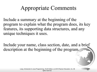 Liang, Introduction to Java Programming, Tenth Edition, (c) 2015 Pearson Education, Inc. All
rights reserved.
44
Appropriate Comments
Include a summary at the beginning of the
program to explain what the program does, its key
features, its supporting data structures, and any
unique techniques it uses.
Include your name, class section, date, and a brief
description at the beginning of the program.
 