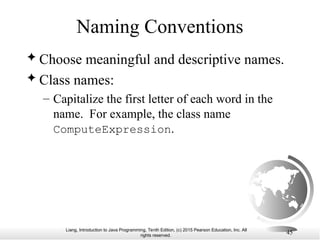 Liang, Introduction to Java Programming, Tenth Edition, (c) 2015 Pearson Education, Inc. All
rights reserved.
45
Naming Conventions
 Choose meaningful and descriptive names.
 Class names:
– Capitalize the first letter of each word in the
name. For example, the class name
ComputeExpression.
 
