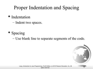 Liang, Introduction to Java Programming, Tenth Edition, (c) 2015 Pearson Education, Inc. All
rights reserved.
46
Proper Indentation and Spacing
 Indentation
– Indent two spaces.
 Spacing
– Use blank line to separate segments of the code.
 