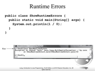 Liang, Introduction to Java Programming, Tenth Edition, (c) 2015 Pearson Education, Inc. All
rights reserved.
50
Runtime Errors
public class ShowRuntimeErrors {
public static void main(String[] args) {
System.out.println(1 / 0);
}
}
 