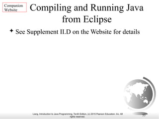 Liang, Introduction to Java Programming, Tenth Edition, (c) 2015 Pearson Education, Inc. All
rights reserved.
53
Compiling and Running Java
from Eclipse
 See Supplement II.D on the Website for details
Companion
Website
 