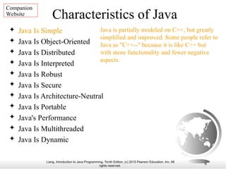 Liang, Introduction to Java Programming, Tenth Edition, (c) 2015 Pearson Education, Inc. All
rights reserved.
6
Characteristics of Java
 Java Is Simple
 Java Is Object-Oriented
 Java Is Distributed
 Java Is Interpreted
 Java Is Robust
 Java Is Secure
 Java Is Architecture-Neutral
 Java Is Portable
 Java's Performance
 Java Is Multithreaded
 Java Is Dynamic
Java is partially modeled on C++, but greatly
simplified and improved. Some people refer to
Java as "C++--" because it is like C++ but
with more functionality and fewer negative
aspects.
Companion
Website
 