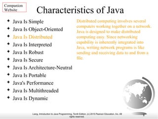 Liang, Introduction to Java Programming, Tenth Edition, (c) 2015 Pearson Education, Inc. All
rights reserved.
8
Characteristics of Java
 Java Is Simple
 Java Is Object-Oriented
 Java Is Distributed
 Java Is Interpreted
 Java Is Robust
 Java Is Secure
 Java Is Architecture-Neutral
 Java Is Portable
 Java's Performance
 Java Is Multithreaded
 Java Is Dynamic
Distributed computing involves several
computers working together on a network.
Java is designed to make distributed
computing easy. Since networking
capability is inherently integrated into
Java, writing network programs is like
sending and receiving data to and from a
file.
Companion
Website
 