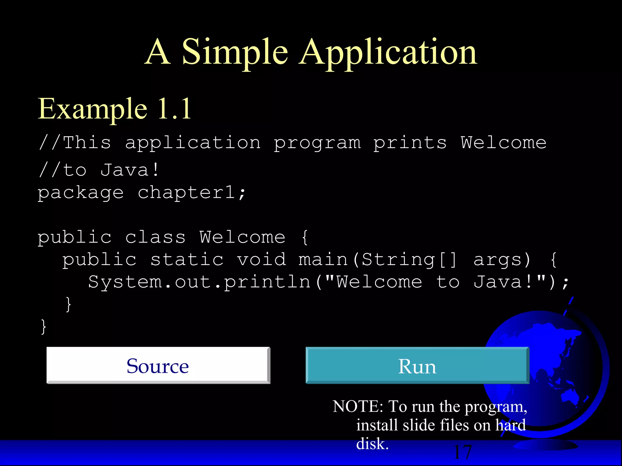 17
A Simple Application
Example 1.1
//This application program prints Welcome
//to Java!
package chapter1;
public class Welcome {
public static void main(String[] args) {
System.out.println("Welcome to Java!");
}
}
RunRunSourceSource
NOTE: To run the program,
install slide files on hard
disk.
 