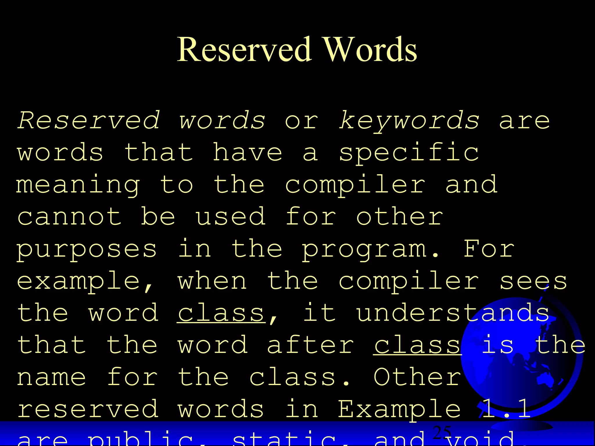 25
Reserved Words
Reserved words or keywords are
words that have a specific
meaning to the compiler and
cannot be used for other
purposes in the program. For
example, when the compiler sees
the word class, it understands
that the word after class is the
name for the class. Other
reserved words in Example 1.1
 
