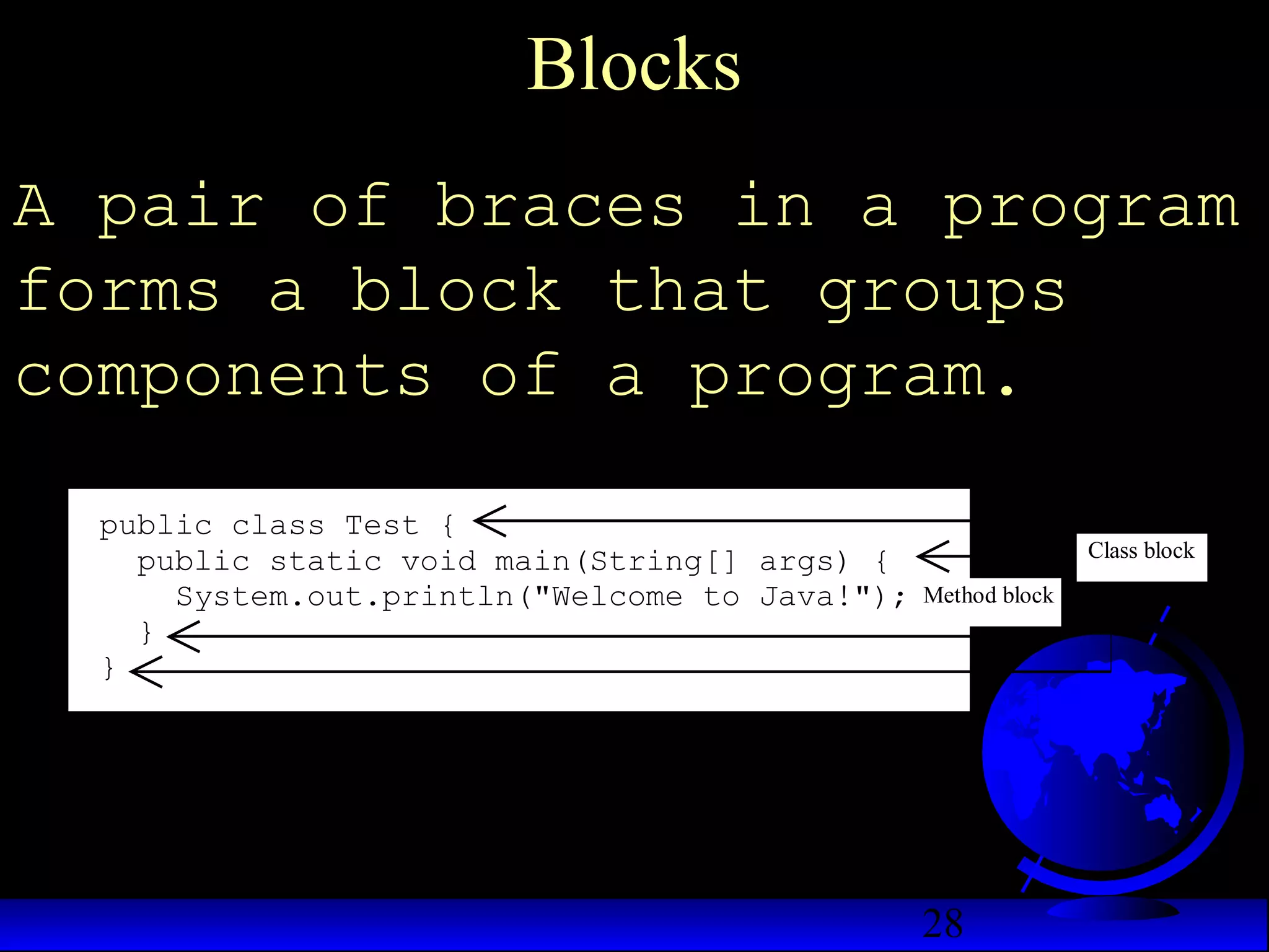 28
Blocks
A pair of braces in a program
forms a block that groups
components of a program.
public class Test {
public static void main(String[] args) {
System.out.println("Welcome to Java!");
}
}
Class block
Method block
 
