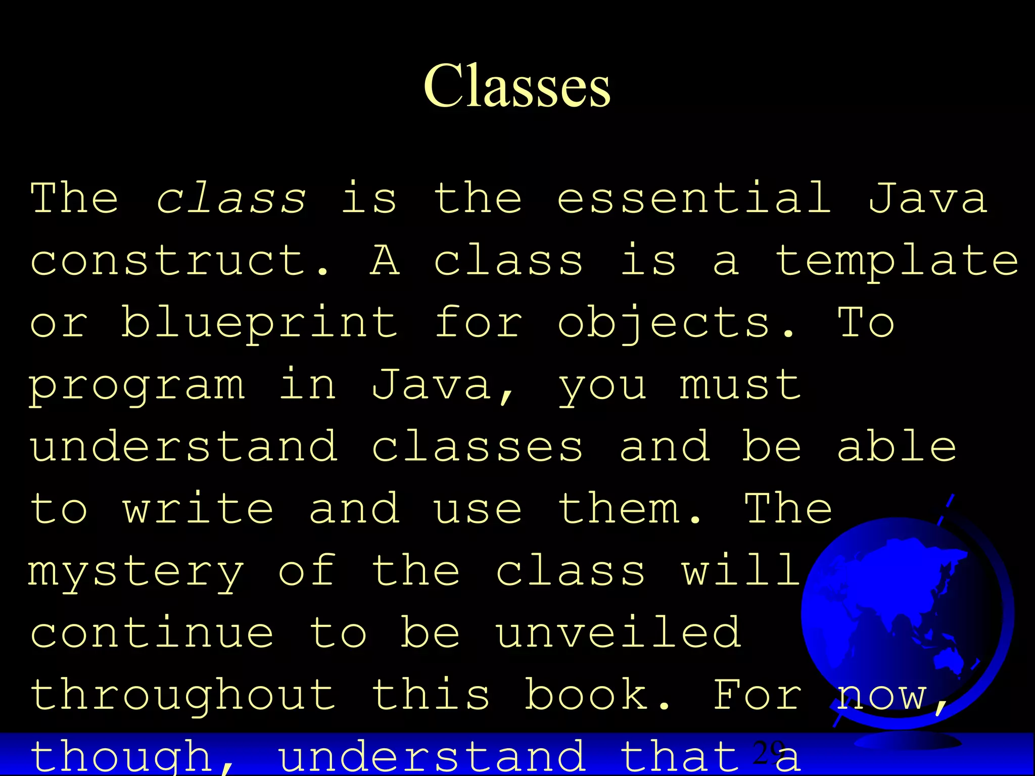 29
Classes
The class is the essential Java
construct. A class is a template
or blueprint for objects. To
program in Java, you must
understand classes and be able
to write and use them. The
mystery of the class will
continue to be unveiled
throughout this book. For now,
though, understand that a
 