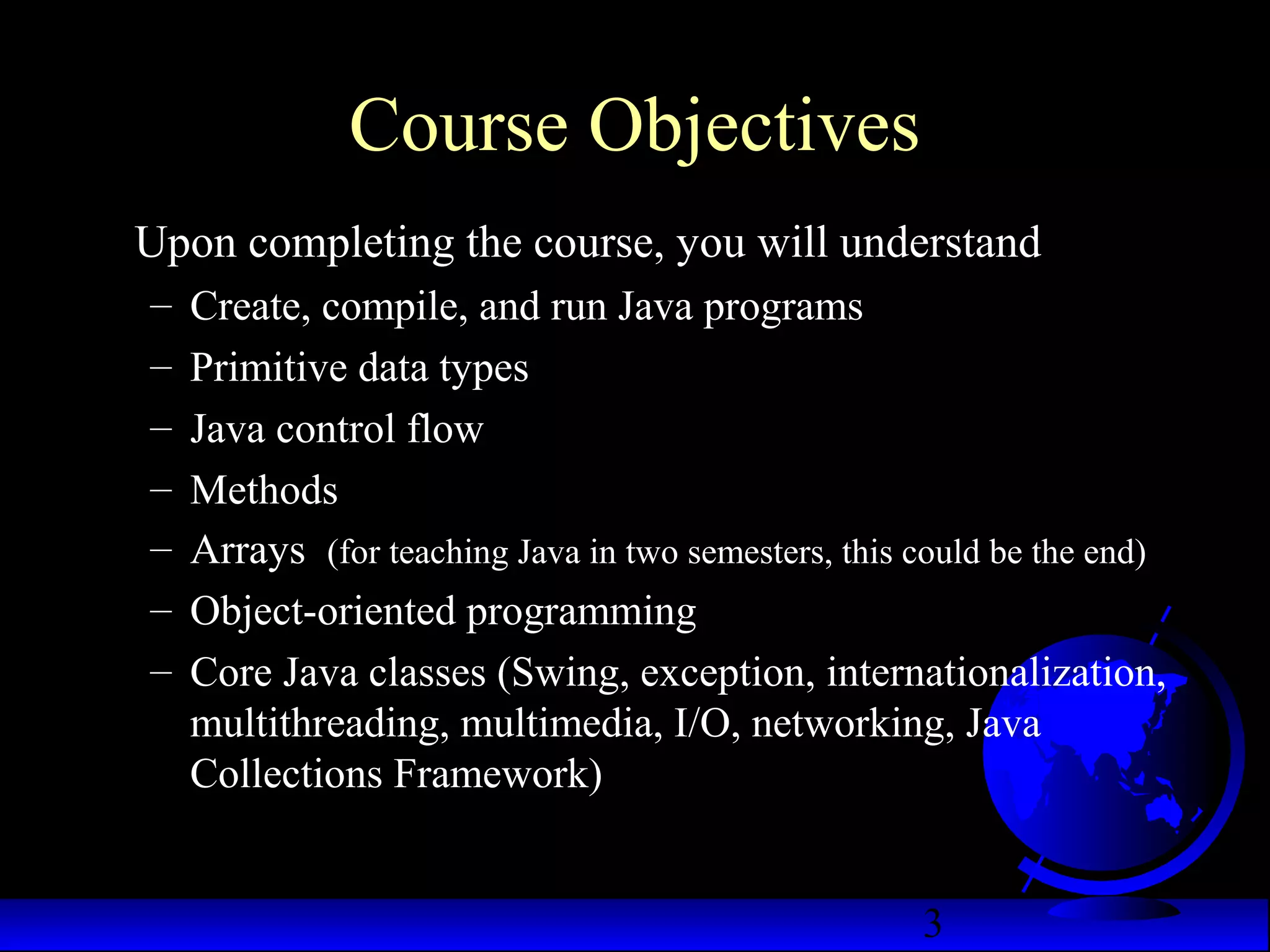 3
Course Objectives
Upon completing the course, you will understand
– Create, compile, and run Java programs
– Primitive data types
– Java control flow
– Methods
– Arrays (for teaching Java in two semesters, this could be the end)
– Object-oriented programming
– Core Java classes (Swing, exception, internationalization,
multithreading, multimedia, I/O, networking, Java
Collections Framework)
 