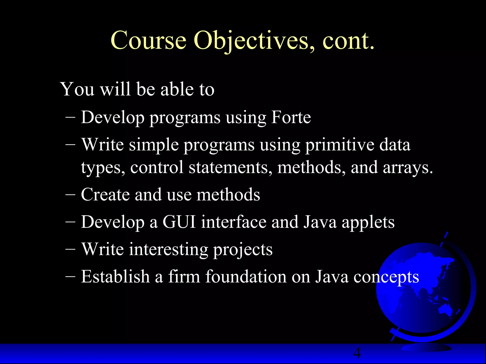 4
Course Objectives, cont.
You will be able to
– Develop programs using Forte
– Write simple programs using primitive data
types, control statements, methods, and arrays.
– Create and use methods
– Develop a GUI interface and Java applets
– Write interesting projects
– Establish a firm foundation on Java concepts
 