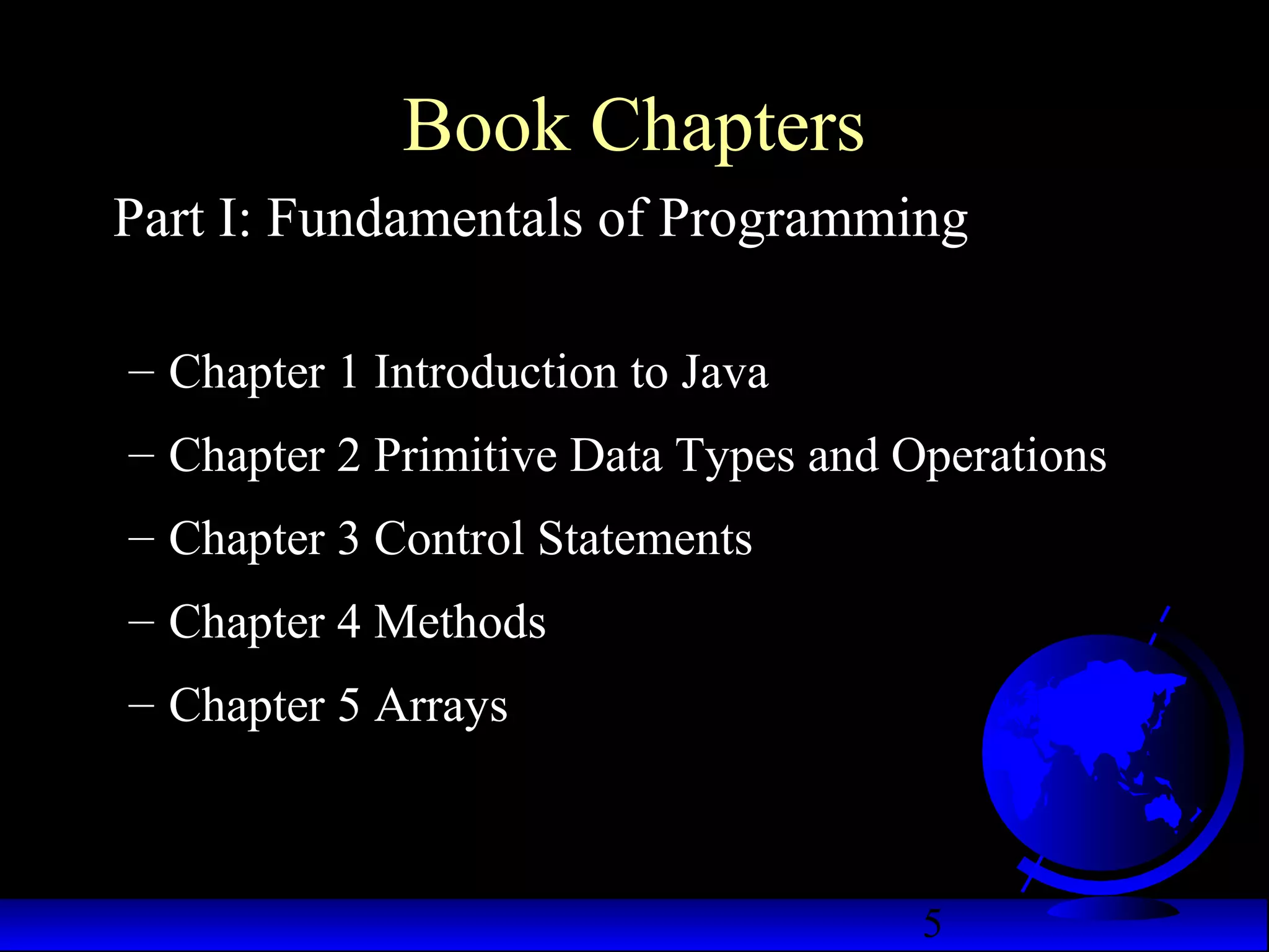 5
Book Chapters
Part I: Fundamentals of Programming
– Chapter 1 Introduction to Java
– Chapter 2 Primitive Data Types and Operations
– Chapter 3 Control Statements
– Chapter 4 Methods
– Chapter 5 Arrays
 
