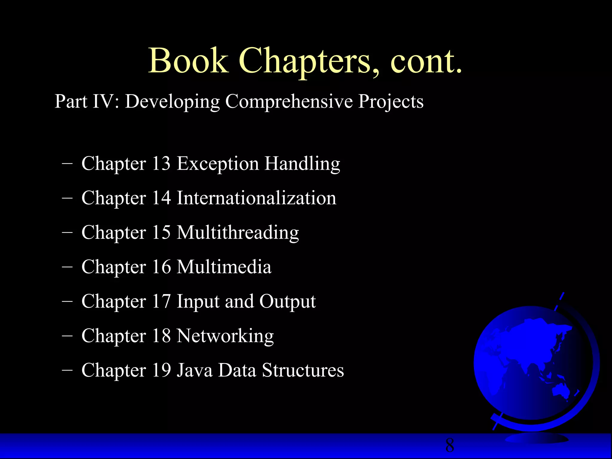 8
Book Chapters, cont.
Part IV: Developing Comprehensive Projects
– Chapter 13 Exception Handling
– Chapter 14 Internationalization
– Chapter 15 Multithreading
– Chapter 16 Multimedia
– Chapter 17 Input and Output
– Chapter 18 Networking
– Chapter 19 Java Data Structures
 