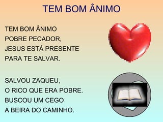 TEM BOM ÂNIMO
TEM BOM ÂNIMO
POBRE PECADOR,
JESUS ESTÁ PRESENTE
PARA TE SALVAR.
SALVOU ZAQUEU,
O RICO QUE ERA POBRE.
BUSCOU UM CEGO
A BEIRA DO CAMINHO.
 