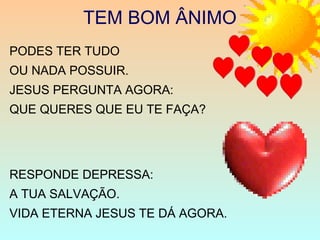 PODES TER TUDO
OU NADA POSSUIR.
JESUS PERGUNTA AGORA:
QUE QUERES QUE EU TE FAÇA?
RESPONDE DEPRESSA:
A TUA SALVAÇÃO.
VIDA ETERNA JESUS TE DÁ AGORA.
TEM BOM ÂNIMO
 