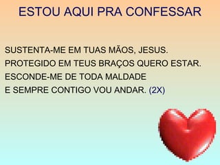 ESTOU AQUI PRA CONFESSAR
SUSTENTA-ME EM TUAS MÃOS, JESUS.
PROTEGIDO EM TEUS BRAÇOS QUERO ESTAR.
ESCONDE-ME DE TODA MALDADE
E SEMPRE CONTIGO VOU ANDAR. (2X)
 