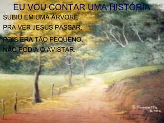 EU VOU CONTAR UMA HISTÓRIA
SUBIU EM UMA ÁRVORE
PRA VER JESUS PASSAR,
POIS ERA TÃO PEQUENO,
NÃO PODIA O AVISTAR.
 