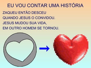 EU VOU CONTAR UMA HISTÓRIA
ZAQUEU ENTÃO DESCEU
QUANDO JESUS O CONVIDOU.
JESUS MUDOU SUA VIDA,
EM OUTRO HOMEM SE TORNOU.
 