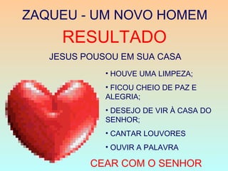 ZAQUEU - UM NOVO HOMEM
RESULTADO
JESUS POUSOU EM SUA CASA
• HOUVE UMA LIMPEZA;
• FICOU CHEIO DE PAZ E
ALEGRIA;
• DESEJO DE VIR À CASA DO
SENHOR;
• CANTAR LOUVORES
• OUVIR A PALAVRA
CEAR COM O SENHOR
 