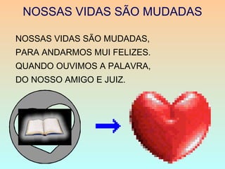 NOSSAS VIDAS SÃO MUDADAS
NOSSAS VIDAS SÃO MUDADAS,
PARA ANDARMOS MUI FELIZES.
QUANDO OUVIMOS A PALAVRA,
DO NOSSO AMIGO E JUIZ.
 