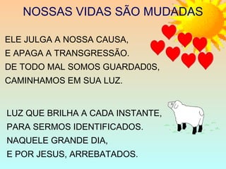NOSSAS VIDAS SÃO MUDADAS
ELE JULGA A NOSSA CAUSA,
E APAGA A TRANSGRESSÃO.
DE TODO MAL SOMOS GUARDAD0S,
CAMINHAMOS EM SUA LUZ.
LUZ QUE BRILHA A CADA INSTANTE,
PARA SERMOS IDENTIFICADOS.
NAQUELE GRANDE DIA,
E POR JESUS, ARREBATADOS.
 