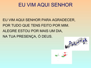 EU VIM AQUI SENHOR
EU VIM AQUI SENHOR PARA AGRADECER,
POR TUDO QUE TENS FEITO POR MIM.
ALEGRE ESTOU POR MAIS UM DIA,
NA TUA PRESENÇA, Ó DEUS.
 