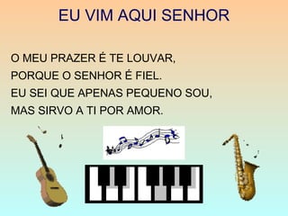 EU VIM AQUI SENHOR
O MEU PRAZER É TE LOUVAR,
PORQUE O SENHOR É FIEL.
EU SEI QUE APENAS PEQUENO SOU,
MAS SIRVO A TI POR AMOR.
 