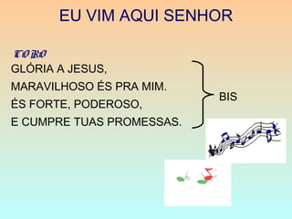 EU VIM AQUI SENHOR
BIS
GLÓRIA A JESUS,
MARAVILHOSO ÉS PRA MIM.
ÉS FORTE, PODEROSO,
E CUMPRE TUAS PROMESSAS.
CO RO
 