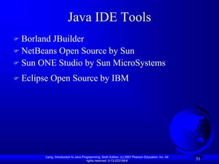 Liang, Introduction to Java Programming, Sixth Edition, (c) 2007 Pearson Education, Inc. All
rights reserved. 0-13-222158-6
51
Java IDE Tools
 Borland JBuilder
 NetBeans Open Source by Sun
 Sun ONE Studio by Sun MicroSystems
 Eclipse Open Source by IBM
 