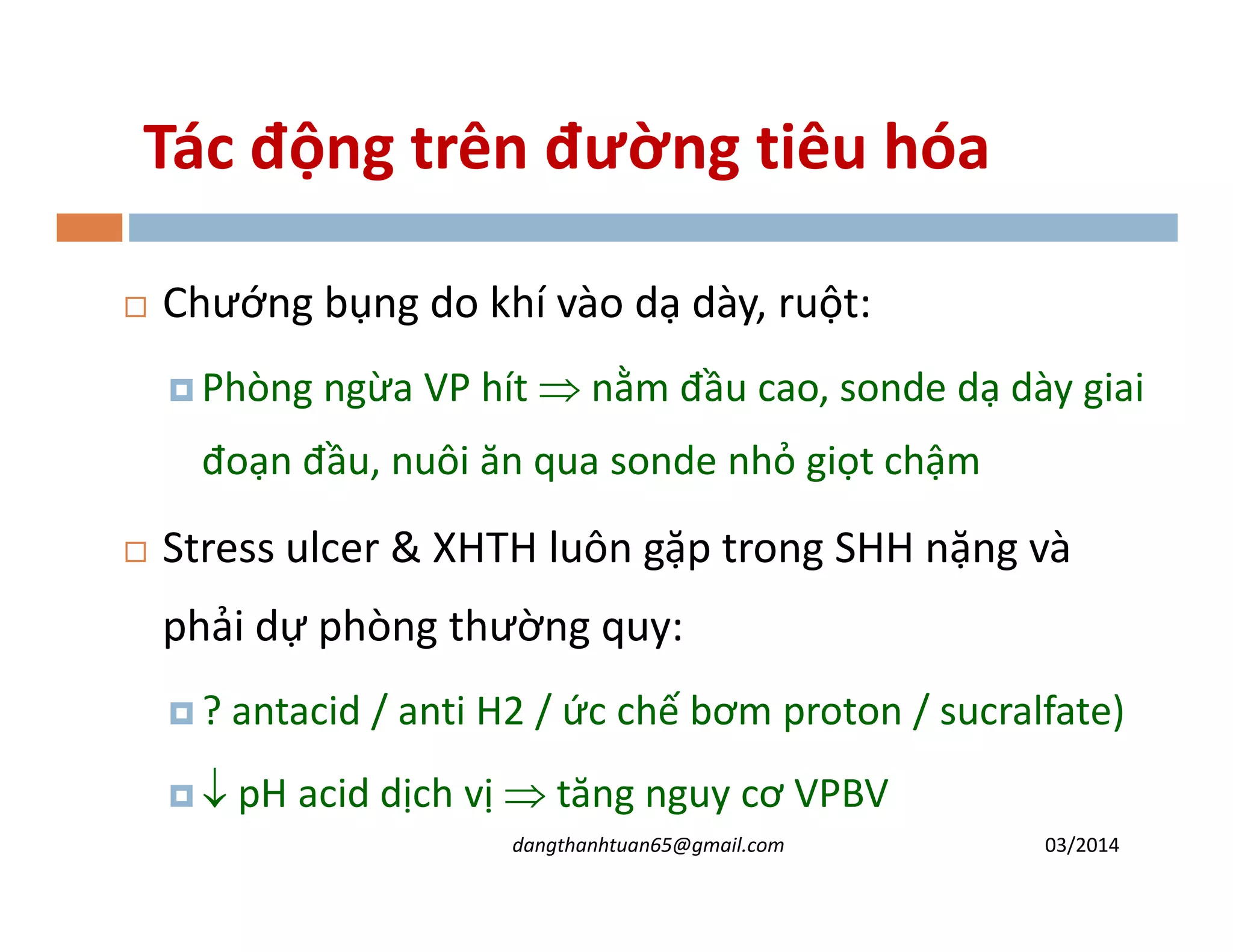 Tác động trên đường tiêu hóa
Chư ng bụng do khí vào dạ dày, ruột:
Phòng ngừa VP hít ⇒ nằm đầu cao, sonde dạ dày giai
đoạn đầu, nuôi ăn qua sonde nhỏ gi t chậmđoạn đầu, nuôi ăn qua sonde nhỏ gi t chậm
Stress ulcer & XHTH luôn gặp trong SHH nặng và
phải dự phòng thường quy:
? antacid / anti H2 / c chế bơm proton / sucralfate)
↓ pH acid dịch vị ⇒ tăng nguy cơ VPBV
03/2014dangthanhtuan65@gmail.com
 