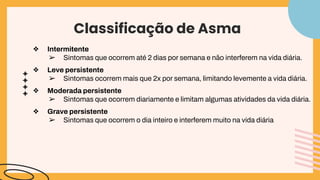Classificação de Asma
❖ Intermitente
➢ Sintomas que ocorrem até 2 dias por semana e não interferem na vida diária.
❖ Leve persistente
➢ Sintomas ocorrem mais que 2x por semana, limitando levemente a vida diária.
❖ Moderada persistente
➢ Sintomas que ocorrem diariamente e limitam algumas atividades da vida diária.
❖ Grave persistente
➢ Sintomas que ocorrem o dia inteiro e interferem muito na vida diária
 